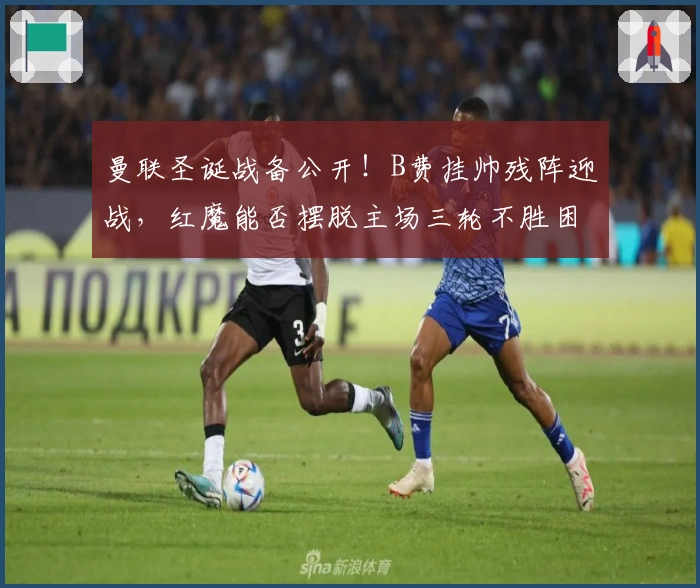 曼联圣诞战备公开！B费挂帅残阵迎战，红魔能否摆脱主场三轮不胜困局？