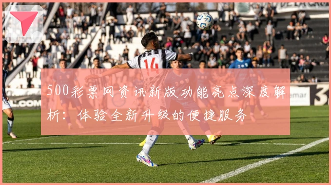 500彩票网资讯新版功能亮点深度解析：体验全新升级的便捷服务