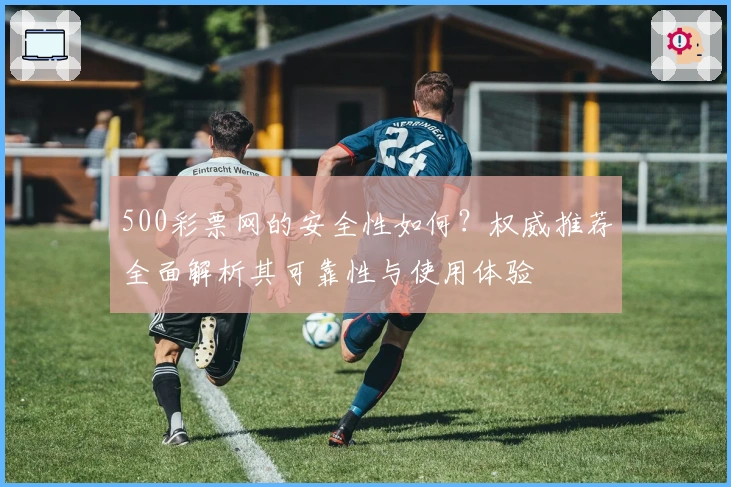 500彩票网的安全性如何？权威推荐全面解析其可靠性与使用体验