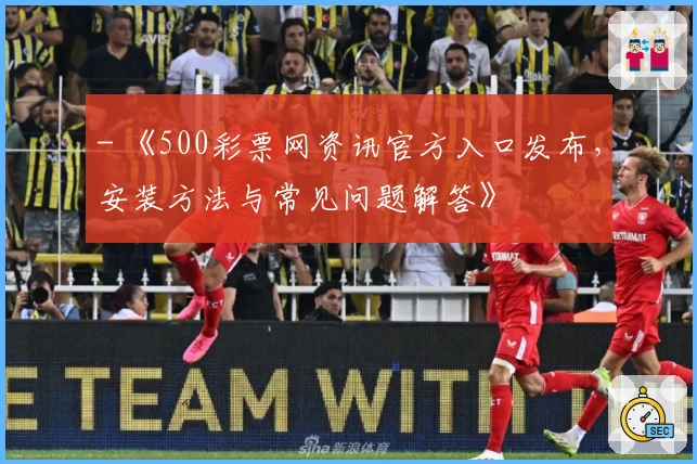 - 《500彩票网资讯官方入口发布，安装方法与常见问题解答》