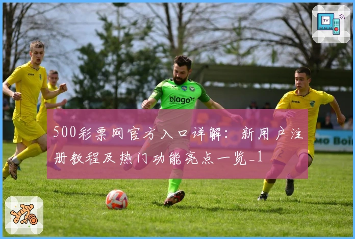 500彩票网官方入口详解：新用户注册教程及热门功能亮点一览_1
