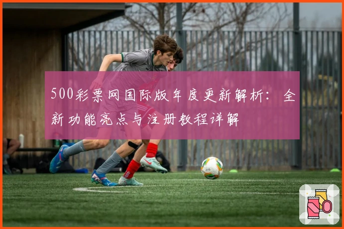 500彩票网国际版年度更新解析：全新功能亮点与注册教程详解