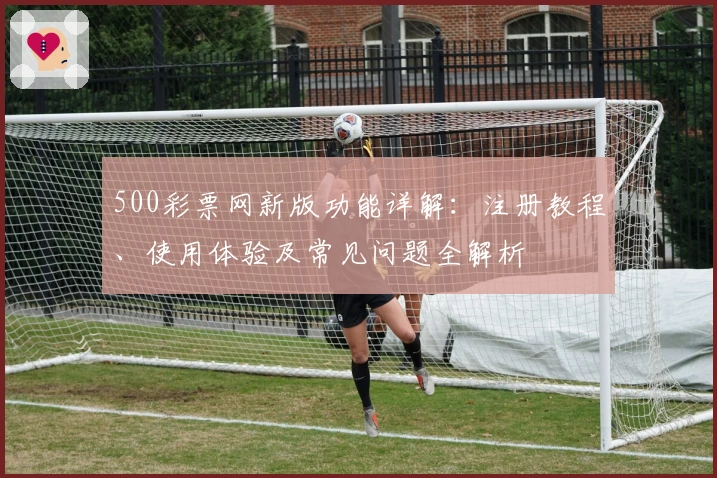 500彩票网新版功能详解：注册教程、使用体验及常见问题全解析