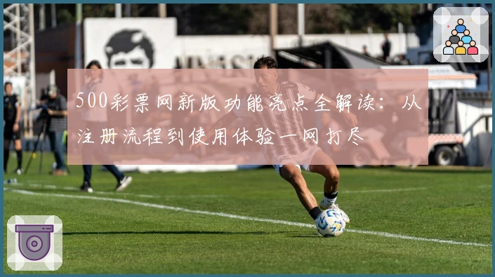 500彩票网新版功能亮点全解读：从注册流程到使用体验一网打尽