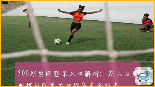 500彩票网登录入口解析：新人注册教程与网页版功能亮点全指南