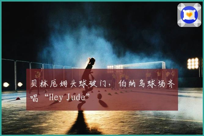 贝林厄姆头球破门，伯纳乌球场齐唱“Hey Jude”