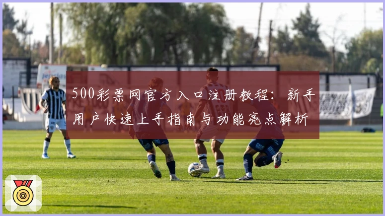 500彩票网官方入口注册教程：新手用户快速上手指南与功能亮点解析
