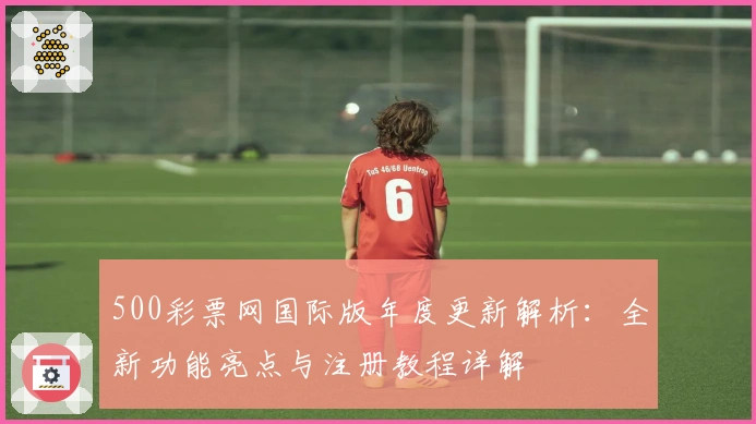 500彩票网国际版年度更新解析：全新功能亮点与注册教程详解