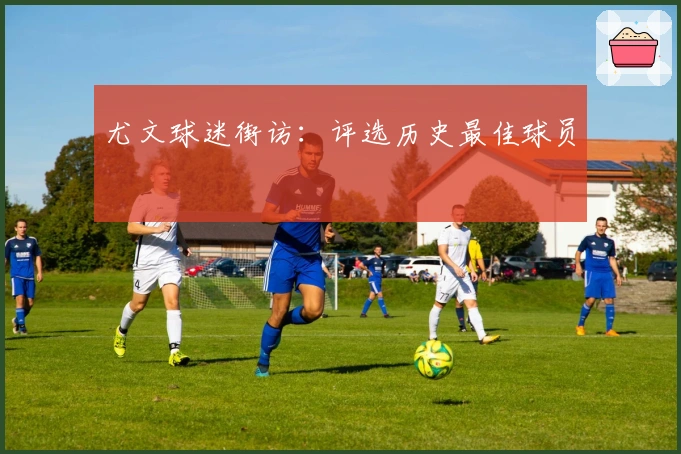 尤文球迷街访：评选历史最佳球员