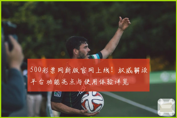 500彩票网新版官网上线！权威解读平台功能亮点与使用体验详览