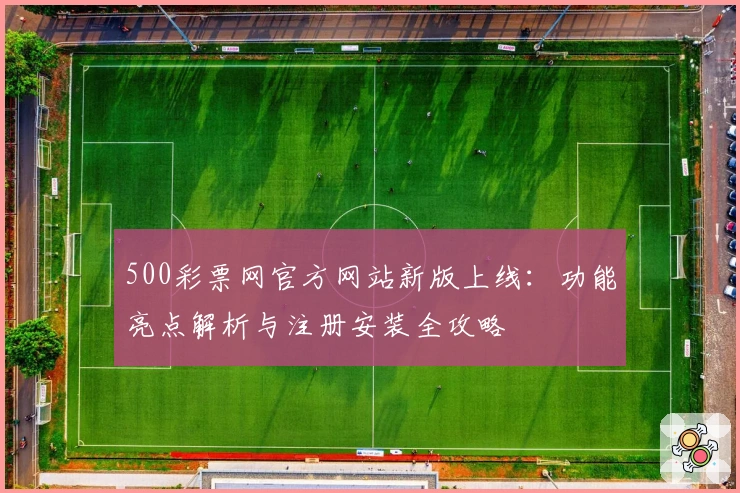 500彩票网官方网站新版上线：功能亮点解析与注册安装全攻略